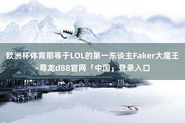 欧洲杯体育那等于LOL的第一东谈主Faker大魔王-尊龙d88官网「中国」登录入口