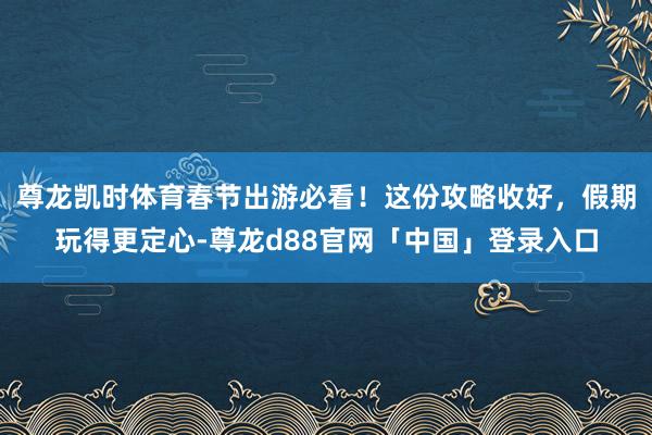 尊龙凯时体育春节出游必看！这份攻略收好，假期玩得更定心-尊龙d88官网「中国」登录入口
