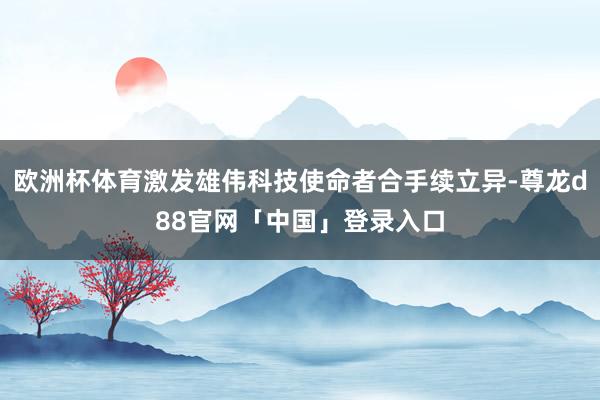欧洲杯体育激发雄伟科技使命者合手续立异-尊龙d88官网「中国」登录入口