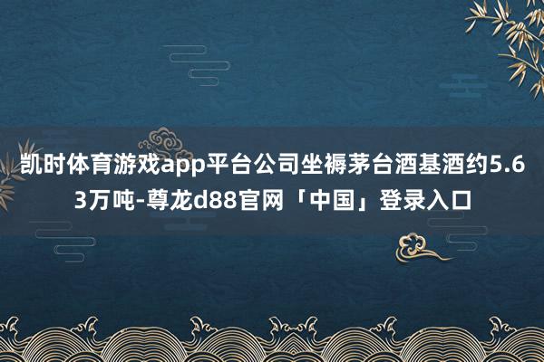 凯时体育游戏app平台公司坐褥茅台酒基酒约5.63万吨-尊龙d88官网「中国」登录入口