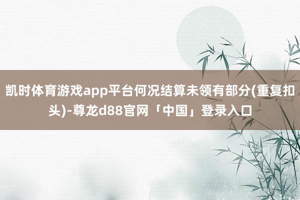 凯时体育游戏app平台何况结算未领有部分(重复扣头)-尊龙d88官网「中国」登录入口