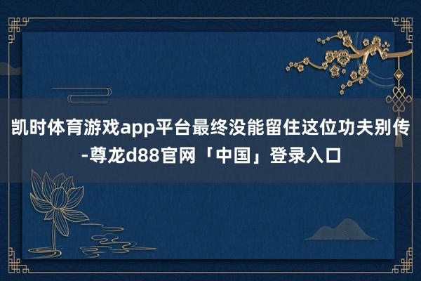 凯时体育游戏app平台最终没能留住这位功夫别传-尊龙d88官网「中国」登录入口