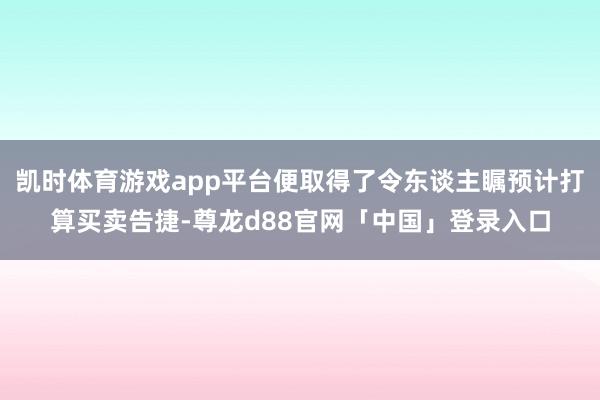 凯时体育游戏app平台便取得了令东谈主瞩预计打算买卖告捷-尊龙d88官网「中国」登录入口