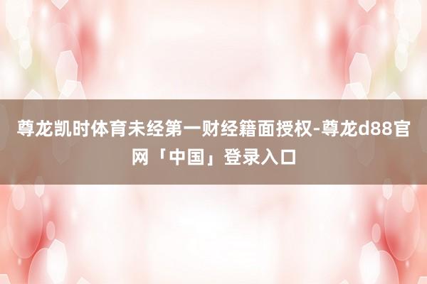 尊龙凯时体育未经第一财经籍面授权-尊龙d88官网「中国」登录入口