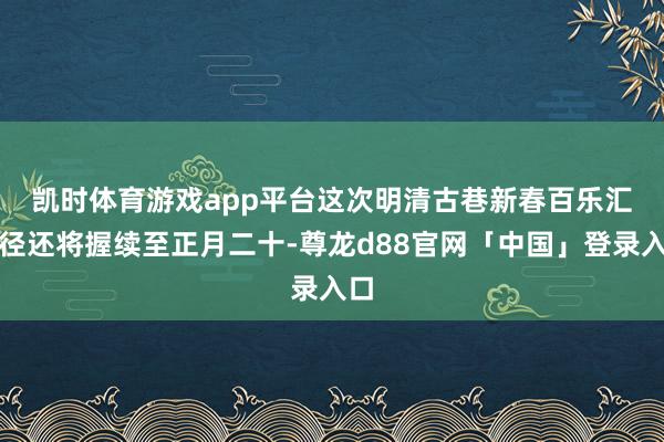 凯时体育游戏app平台　　这次明清古巷新春百乐汇行径还将握续至正月二十-尊龙d88官网「中国」登录入口