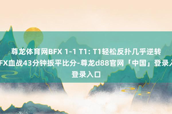 尊龙体育网BFX 1-1 T1: T1轻松反扑几乎逆转, BFX血战43分钟扳平比分-尊龙d88官网「中国」登录入口