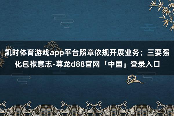 凯时体育游戏app平台照章依规开展业务;三要强化包袱意志-尊龙d88官网「中国」登录入口