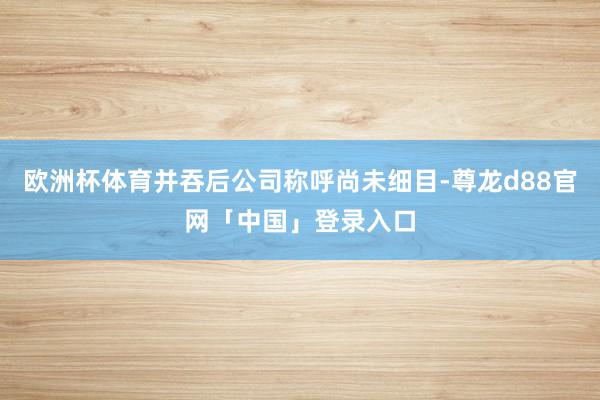欧洲杯体育并吞后公司称呼尚未细目-尊龙d88官网「中国」登录入口