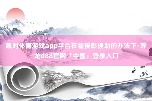 凯时体育游戏app平台在霍揆彰援助的办法下-尊龙d88官网「中国」登录入口