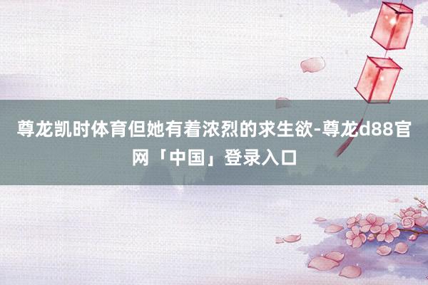 尊龙凯时体育但她有着浓烈的求生欲-尊龙d88官网「中国」登录入口
