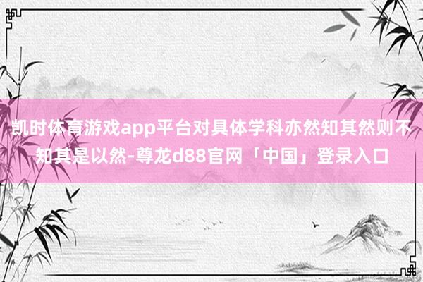 凯时体育游戏app平台对具体学科亦然知其然则不知其是以然-尊龙d88官网「中国」登录入口