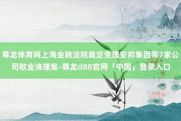 尊龙体育网上海金融法院裁定受理安邦集团等7家公司歇业清理案-尊龙d88官网「中国」登录入口