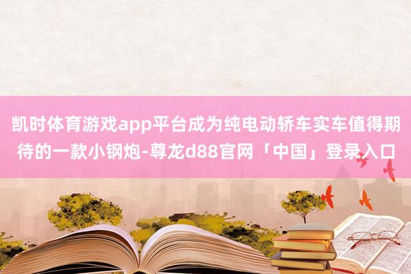 凯时体育游戏app平台成为纯电动轿车实车值得期待的一款小钢炮-尊龙d88官网「中国」登录入口