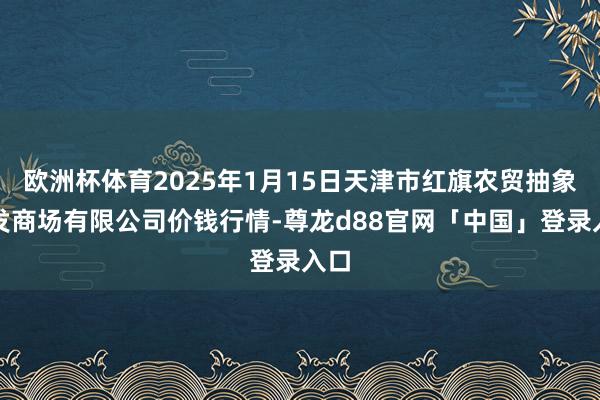 欧洲杯体育2025年1月15日天津市红旗农贸抽象批发商场有限公司价钱行情-尊龙d88官网「中国」登录入口