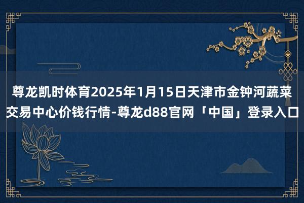 尊龙凯时体育2025年1月15日天津市金钟河蔬菜交易中心价钱行情-尊龙d88官网「中国」登录入口
