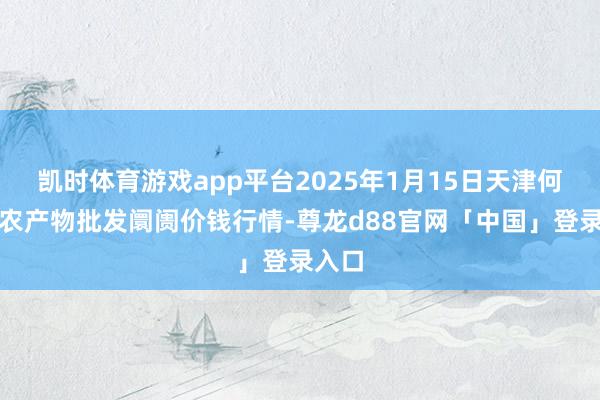 凯时体育游戏app平台2025年1月15日天津何庄子农产物批发阛阓价钱行情-尊龙d88官网「中国」登录入口