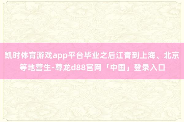 凯时体育游戏app平台毕业之后江青到上海、北京等地营生-尊龙d88官网「中国」登录入口