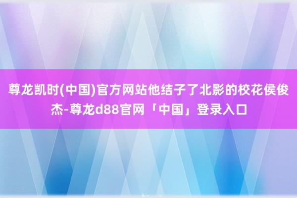 尊龙凯时(中国)官方网站他结子了北影的校花侯俊杰-尊龙d88官网「中国」登录入口