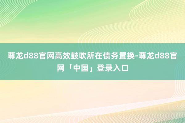 尊龙d88官网高效鼓吹所在债务置换-尊龙d88官网「中国」登录入口