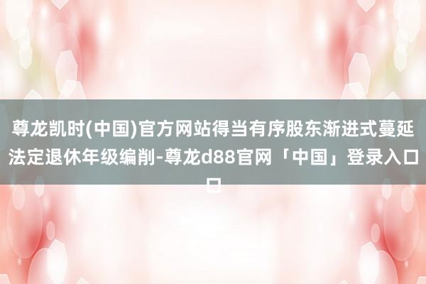 尊龙凯时(中国)官方网站得当有序股东渐进式蔓延法定退休年级编削-尊龙d88官网「中国」登录入口