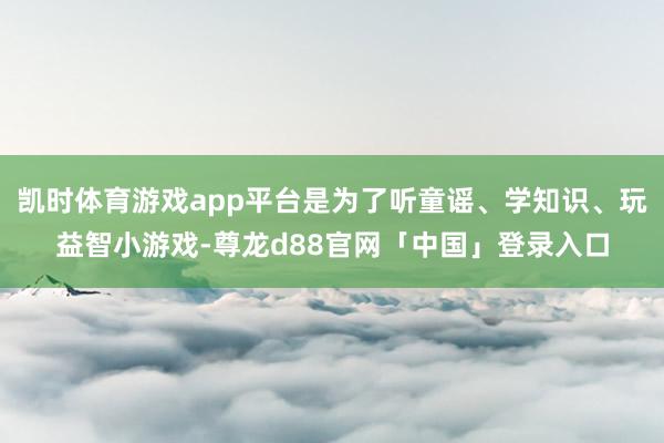 凯时体育游戏app平台是为了听童谣、学知识、玩益智小游戏-尊龙d88官网「中国」登录入口