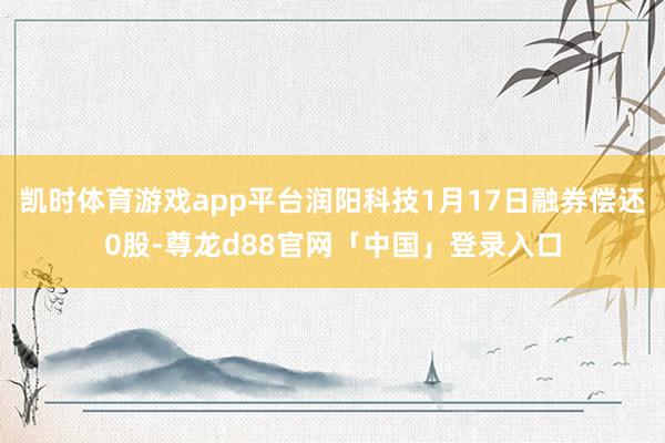 凯时体育游戏app平台润阳科技1月17日融券偿还0股-尊龙d88官网「中国」登录入口