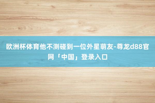 欧洲杯体育他不测碰到一位外星萌友-尊龙d88官网「中国」登录入口