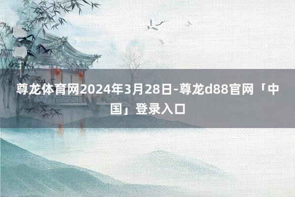 尊龙体育网2024年3月28日-尊龙d88官网「中国」登录入口