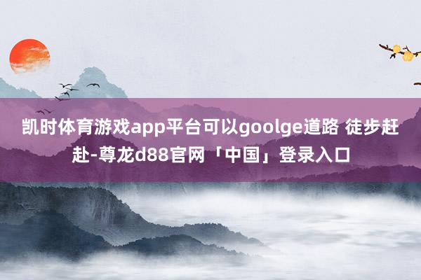 凯时体育游戏app平台可以goolge道路 徒步赶赴-尊龙d88官网「中国」登录入口