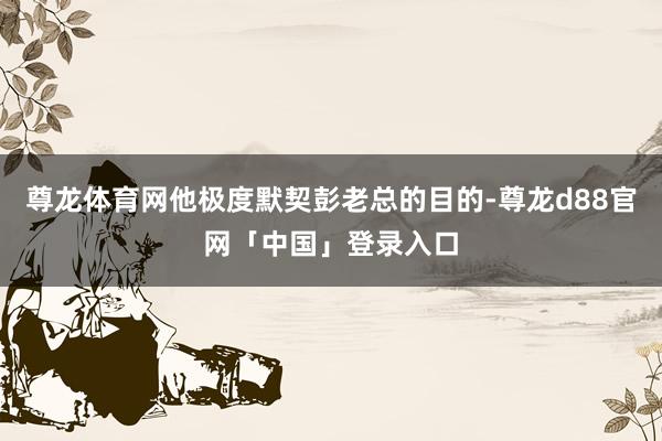 尊龙体育网他极度默契彭老总的目的-尊龙d88官网「中国」登录入口