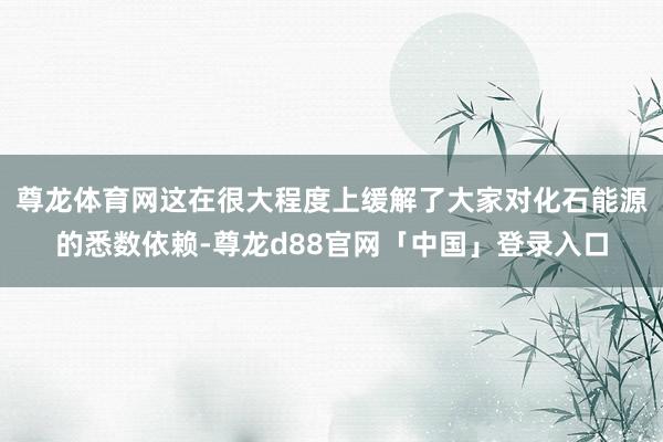 尊龙体育网这在很大程度上缓解了大家对化石能源的悉数依赖-尊龙d88官网「中国」登录入口