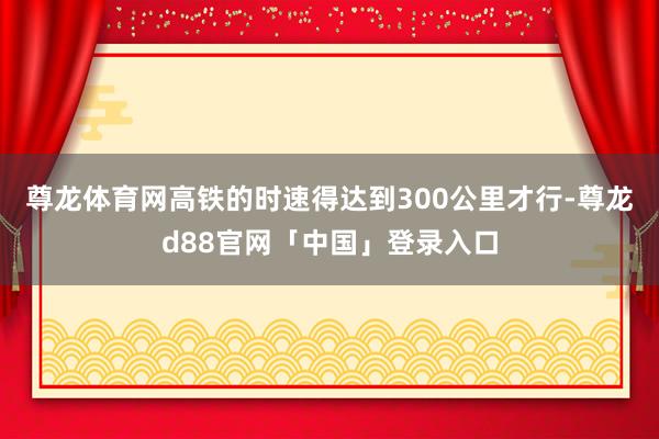 尊龙体育网高铁的时速得达到300公里才行-尊龙d88官网「中国」登录入口