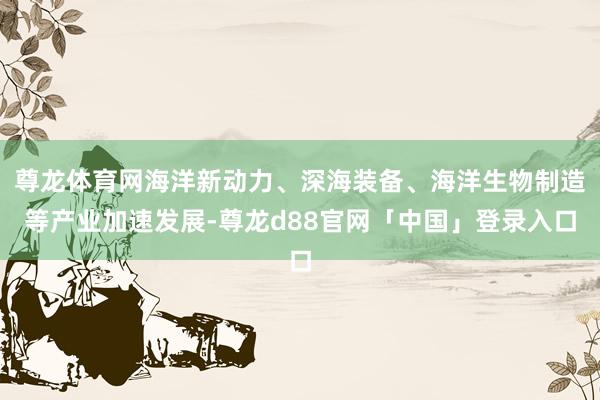 尊龙体育网海洋新动力、深海装备、海洋生物制造等产业加速发展-尊龙d88官网「中国」登录入口