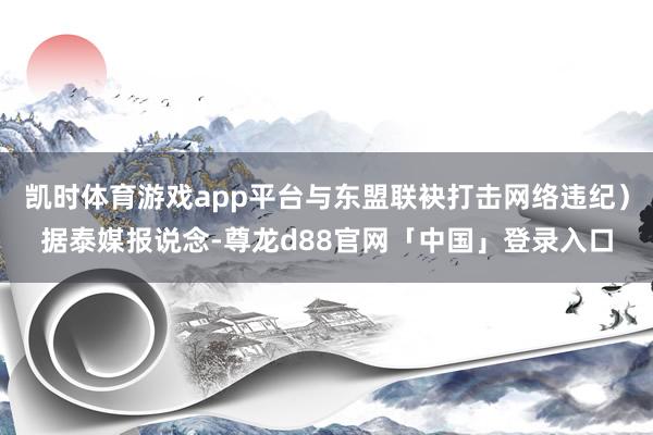 凯时体育游戏app平台与东盟联袂打击网络违纪）据泰媒报说念-尊龙d88官网「中国」登录入口