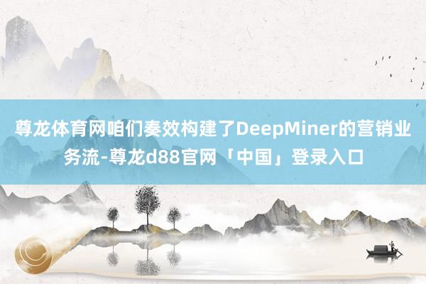 尊龙体育网咱们奏效构建了DeepMiner的营销业务流-尊龙d88官网「中国」登录入口