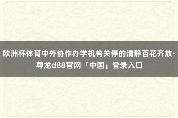 欧洲杯体育中外协作办学机构关停的清静百花齐放-尊龙d88官网「中国」登录入口