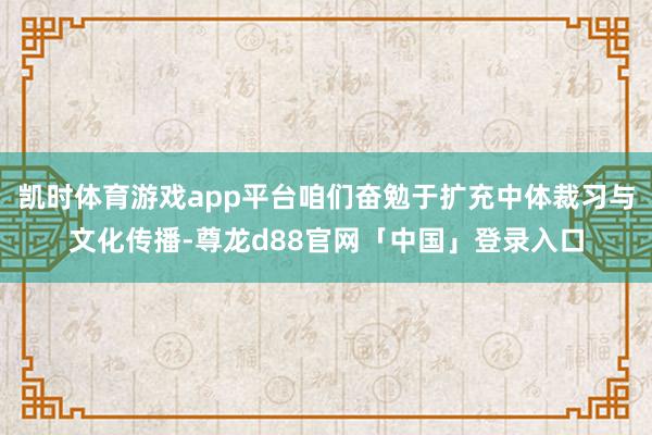 凯时体育游戏app平台咱们奋勉于扩充中体裁习与文化传播-尊龙d88官网「中国」登录入口