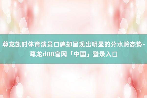 尊龙凯时体育演员口碑却呈现出明显的分水岭态势-尊龙d88官网「中国」登录入口