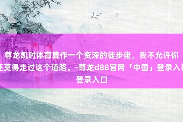 尊龙凯时体育算作一个资深的徒步佬，我不允许你还莫得走过这个道路。-尊龙d88官网「中国」登录入口