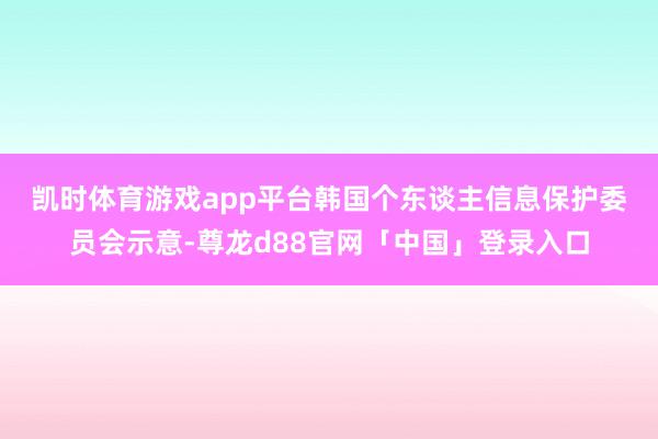凯时体育游戏app平台　　韩国个东谈主信息保护委员会示意-尊龙d88官网「中国」登录入口
