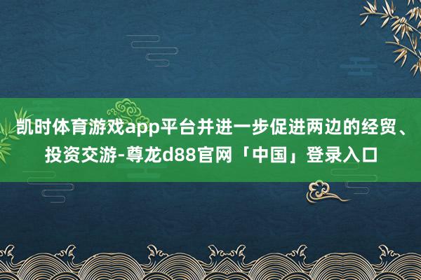 凯时体育游戏app平台并进一步促进两边的经贸、投资交游-尊龙d88官网「中国」登录入口