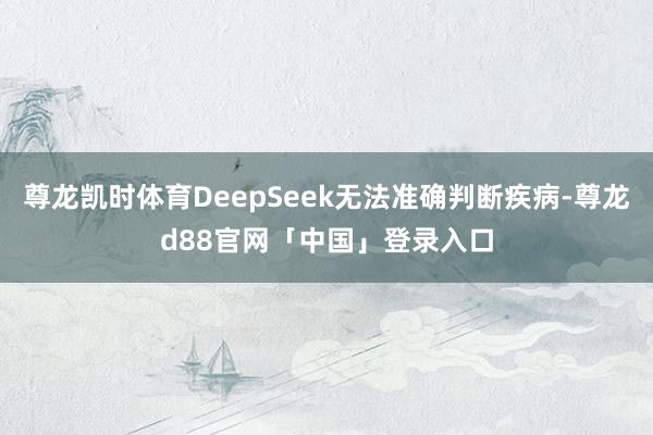 尊龙凯时体育DeepSeek无法准确判断疾病-尊龙d88官网「中国」登录入口