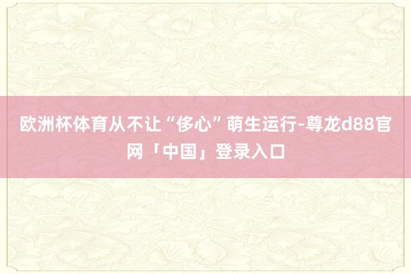 欧洲杯体育从不让“侈心”萌生运行-尊龙d88官网「中国」登录入口