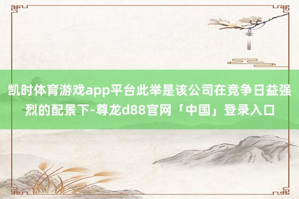 凯时体育游戏app平台此举是该公司在竞争日益强烈的配景下-尊龙d88官网「中国」登录入口