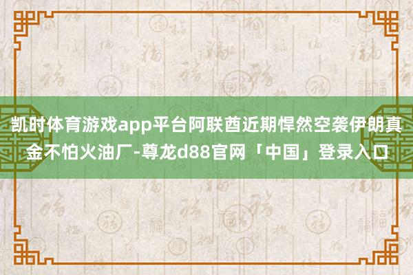 凯时体育游戏app平台阿联酋近期悍然空袭伊朗真金不怕火油厂-尊龙d88官网「中国」登录入口