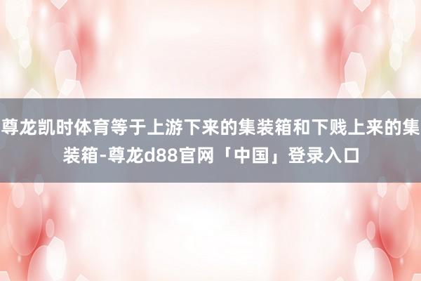 尊龙凯时体育等于上游下来的集装箱和下贱上来的集装箱-尊龙d88官网「中国」登录入口