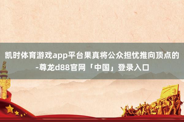 凯时体育游戏app平台果真将公众担忧推向顶点的-尊龙d88官网「中国」登录入口
