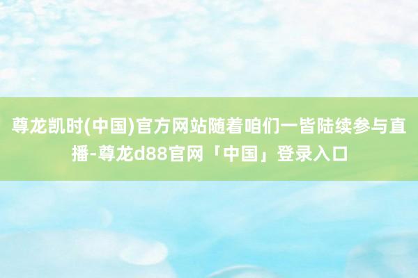 尊龙凯时(中国)官方网站随着咱们一皆陆续参与直播-尊龙d88官网「中国」登录入口