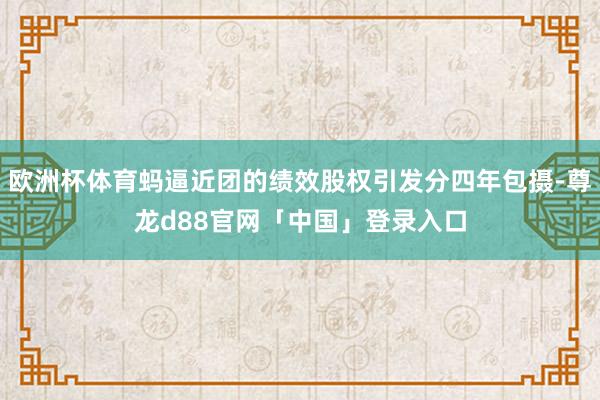 欧洲杯体育蚂逼近团的绩效股权引发分四年包摄-尊龙d88官网「中国」登录入口