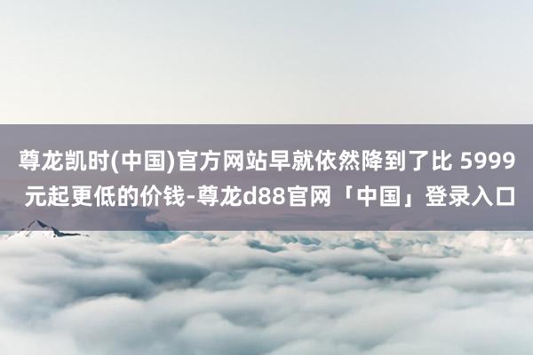 尊龙凯时(中国)官方网站早就依然降到了比 5999 元起更低的价钱-尊龙d88官网「中国」登录入口